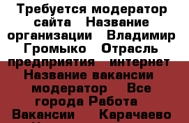 Требуется модератор сайта › Название организации ­ Владимир Громыко › Отрасль предприятия ­ интернет › Название вакансии ­ модератор  - Все города Работа » Вакансии   . Карачаево-Черкесская респ.